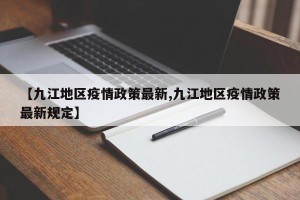 【九江地区疫情政策最新,九江地区疫情政策最新规定】