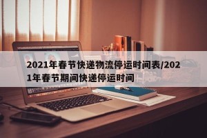 2021年春节快递物流停运时间表/2021年春节期间快递停运时间