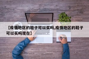 【疫情地区的鞋子可以买吗,疫情地区的鞋子可以买吗现在】