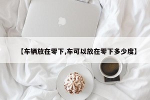 【车辆放在零下,车可以放在零下多少度】