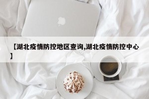 【湖北疫情防控地区查询,湖北疫情防控中心】