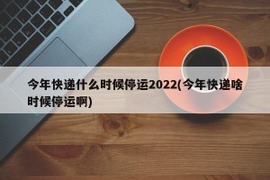 今年快递什么时候停运2022(今年快递啥时候停运啊)
