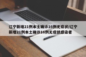 辽宁新增21例本土确诊16例无症状/辽宁新增21例本土确诊16例无症状感染者