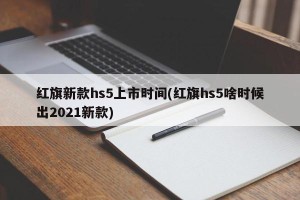 红旗新款hs5上市时间(红旗hs5啥时候出2021新款)