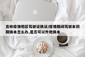 吉林疫情地区驾驶证换证/疫情期间驾驶本到期换本怎么办,是否可以外地换本