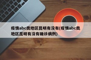 疫情abc类地区昆明有没有(疫情abc类地区昆明有没有确诊病例)