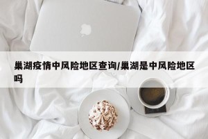 巢湖疫情中风险地区查询/巢湖是中风险地区吗