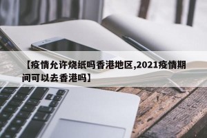 【疫情允许烧纸吗香港地区,2021疫情期间可以去香港吗】