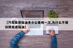 【汽车变速箱油多少公里换一次,为什么不建议换变速箱油】