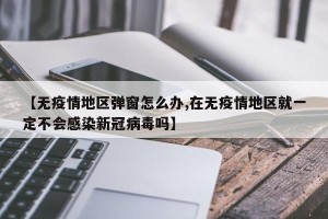 【无疫情地区弹窗怎么办,在无疫情地区就一定不会感染新冠病毒吗】