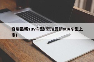 奇瑞最新suv车型(奇瑞最新suv车型上市)