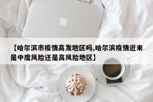 【哈尔滨市疫情高发地区吗,哈尔滨疫情近来是中度风险还是高风险地区】