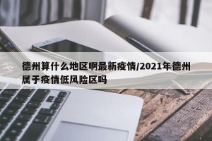 德州算什么地区啊最新疫情/2021年德州属于疫情低风险区吗