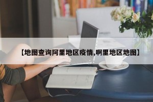 【地图查询阿里地区疫情,啊里地区地图】