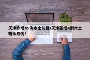 天津昨增45例本土阳性/天津新增4例本土确诊病例!
