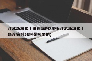 江苏新增本土确诊病例36例(江苏新增本土确诊病例36例是哪里的)