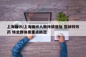 上海确诊/上海确诊人数持续增加 暂缺特效药 特定群体需重点防范