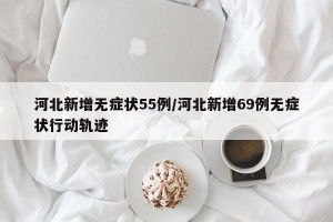 河北新增无症状55例/河北新增69例无症状行动轨迹