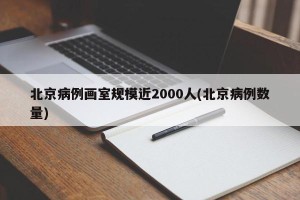 北京病例画室规模近2000人(北京病例数量)