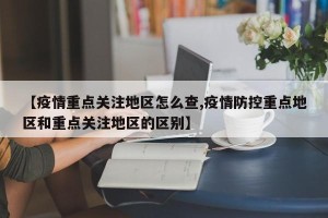 【疫情重点关注地区怎么查,疫情防控重点地区和重点关注地区的区别】
