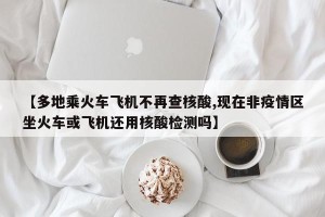 【多地乘火车飞机不再查核酸,现在非疫情区坐火车或飞机还用核酸检测吗】