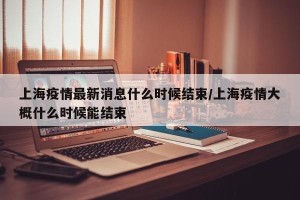 上海疫情最新消息什么时候结束/上海疫情大概什么时候能结束