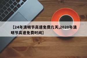 【24年清明节高速免费几天,2020年清明节高速免费时间】