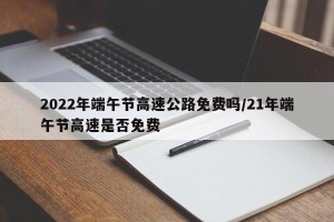 2022年端午节高速公路免费吗/21年端午节高速是否免费