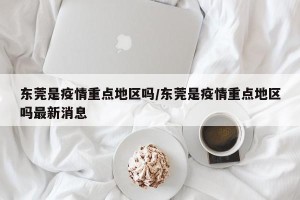 东莞是疫情重点地区吗/东莞是疫情重点地区吗最新消息