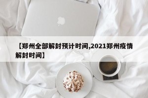 【郑州全部解封预计时间,2021郑州疫情解封时间】