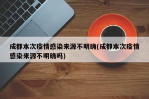成都本次疫情感染来源不明确(成都本次疫情感染来源不明确吗)