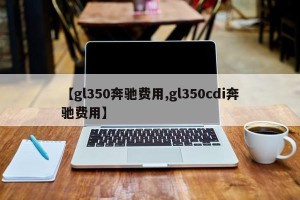 【gl350奔驰费用,gl350cdi奔驰费用】