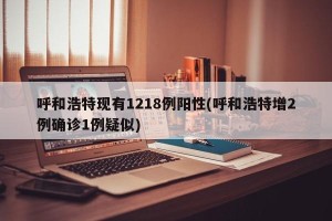 呼和浩特现有1218例阳性(呼和浩特增2例确诊1例疑似)