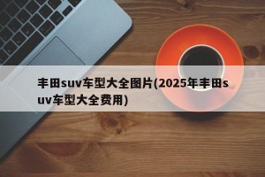 丰田suv车型大全图片(2025年丰田suv车型大全费用)