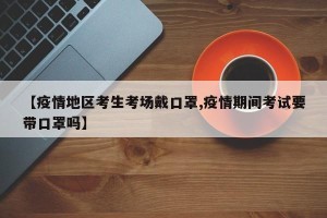 【疫情地区考生考场戴口罩,疫情期间考试要带口罩吗】