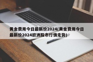 黄金费用今日最新价2024(黄金费用今日最新价2024欧洲股市行情走势)