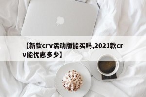 【新款crv活动版能买吗,2021款crv能优惠多少】