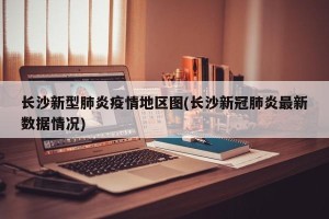 长沙新型肺炎疫情地区图(长沙新冠肺炎最新数据情况)