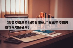 【东莞疫情风险地区有哪些,广东东莞疫情风险等级地区名单】