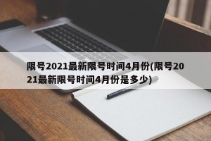 限号2021最新限号时间4月份(限号2021最新限号时间4月份是多少)