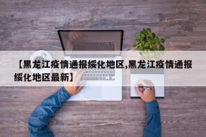 【黑龙江疫情通报绥化地区,黑龙江疫情通报绥化地区最新】