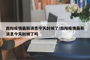南阳疫情最新消息今天封城了/南阳疫情最新消息今天封城了吗