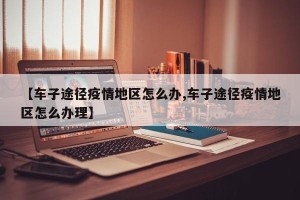 【车子途径疫情地区怎么办,车子途径疫情地区怎么办理】