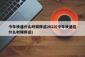 今年快递什么时候停运2022(今年快递在什么时候停运)