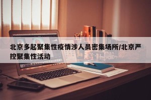 北京多起聚集性疫情涉人员密集场所/北京严控聚集性活动