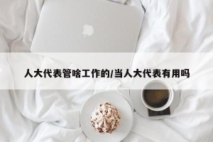 人大代表管啥工作的/当人大代表有用吗