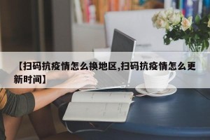 【扫码抗疫情怎么换地区,扫码抗疫情怎么更新时间】