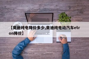 【奥迪纯电降价多少,奥迪纯电动汽车etron降价】
