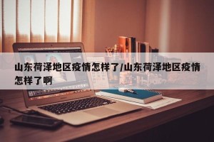 山东荷泽地区疫情怎样了/山东荷泽地区疫情怎样了啊