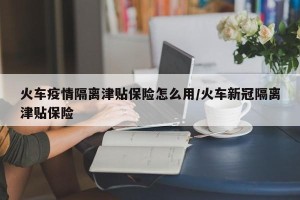 火车疫情隔离津贴保险怎么用/火车新冠隔离津贴保险